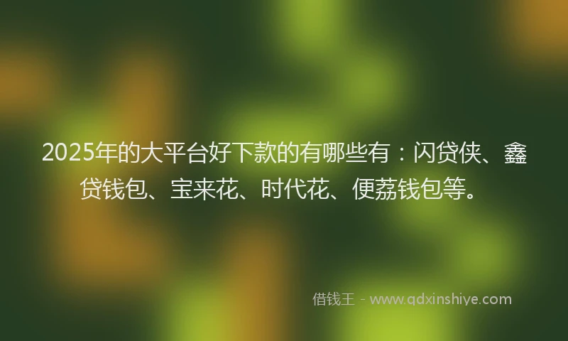 2025年的大平台好下款的有哪些有：闪贷侠、鑫贷钱包、宝来花、时代花、便荔钱包等。