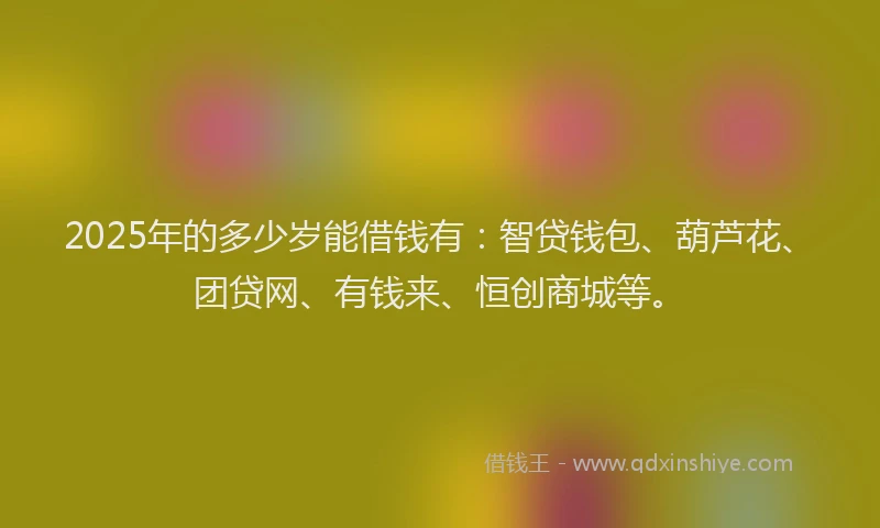 2025年的多少岁能借钱有：智贷钱包、葫芦花、团贷网、有钱来、恒创商城等。