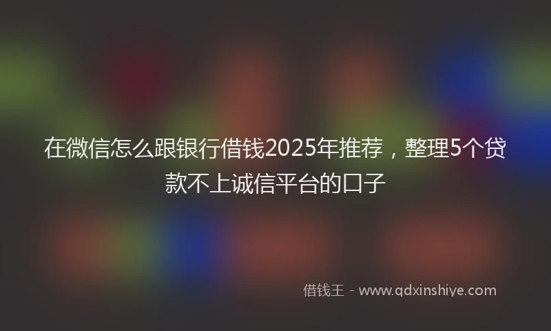 在微信怎么跟银行借钱2025年推荐，整理5个贷款不上诚信平台的口子