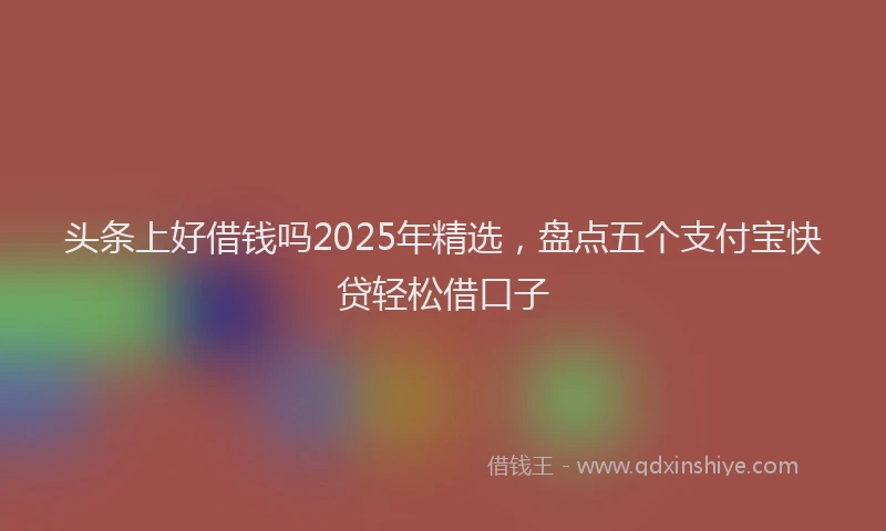 头条上好借钱吗2025年精选，盘点五个支付宝快贷轻松借口子