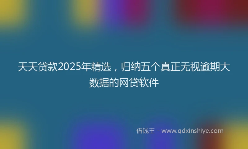 天天贷款2025年精选，归纳五个真正无视逾期大数据的网贷软件