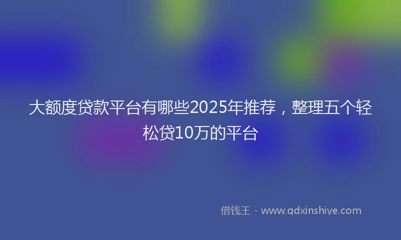大额度贷款平台有哪些2025年推荐，整理五个轻松贷10万的平台