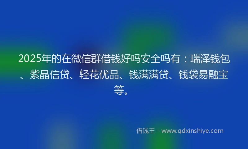 2025年的在微信群借钱好吗安全吗有：瑞泽钱包、紫晶信贷、轻花优品、钱满满贷、钱袋易融宝等。