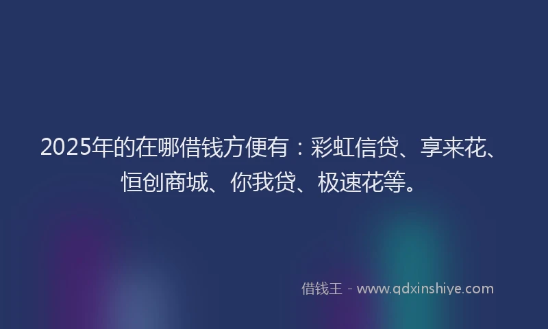 2025年的在哪借钱方便有：彩虹信贷、享来花、恒创商城、你我贷、极速花等。