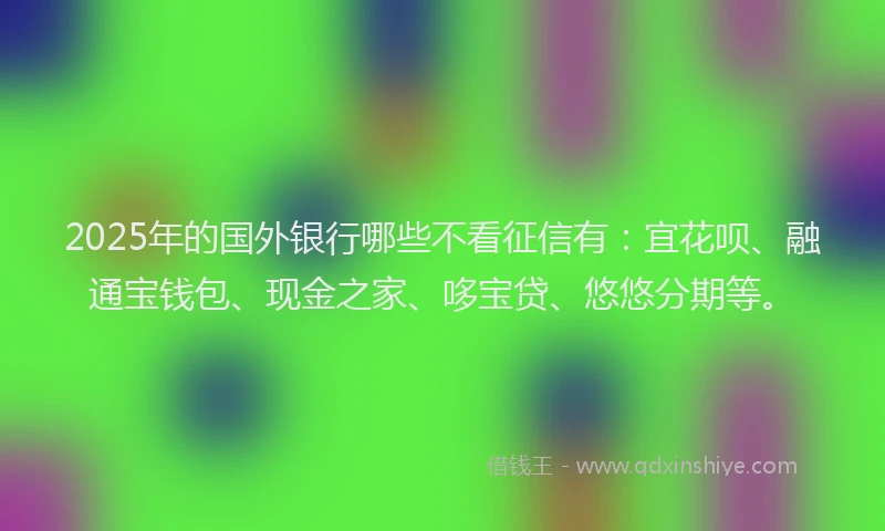 2025年的国外银行哪些不看征信有：宜花呗、融通宝钱包、现金之家、哆宝贷、悠悠分期等。