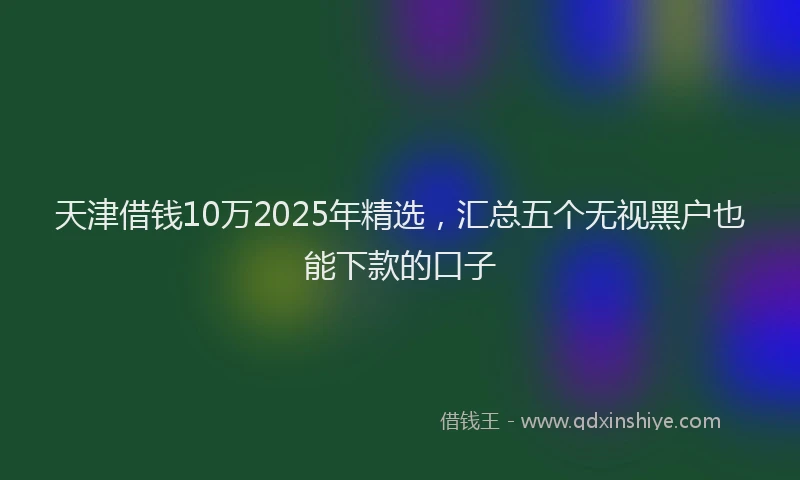 天津借钱10万2025年精选，汇总五个无视黑户也能下款的口子
