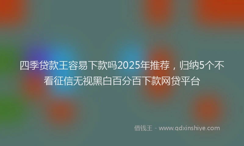 四季贷款王容易下款吗2025年推荐，归纳5个不看征信无视黑白百分百下款网贷平台