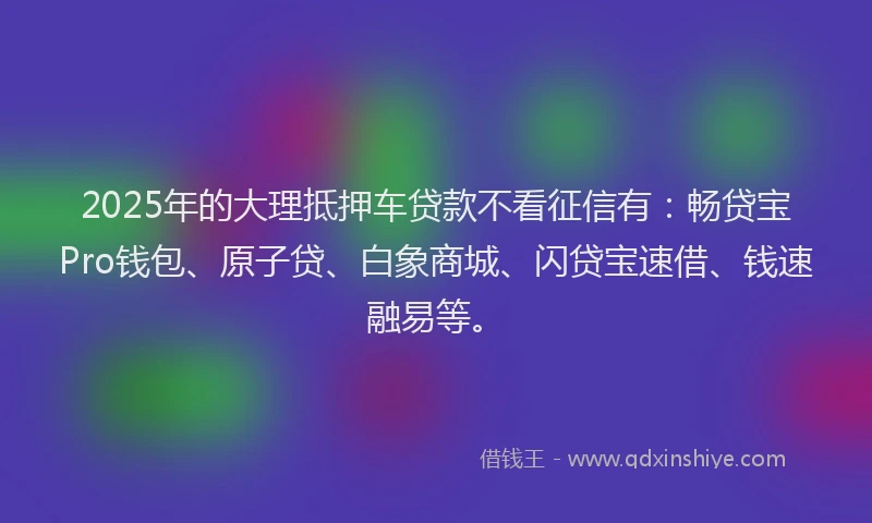 2025年的大理抵押车贷款不看征信有：畅贷宝Pro钱包、原子贷、白象商城、闪贷宝速借、钱速融易等。