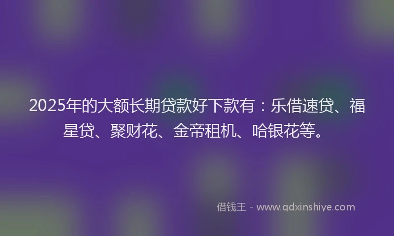 2025年的大额长期贷款好下款有：乐借速贷、福星贷、聚财花、金帝租机、哈银花等。
