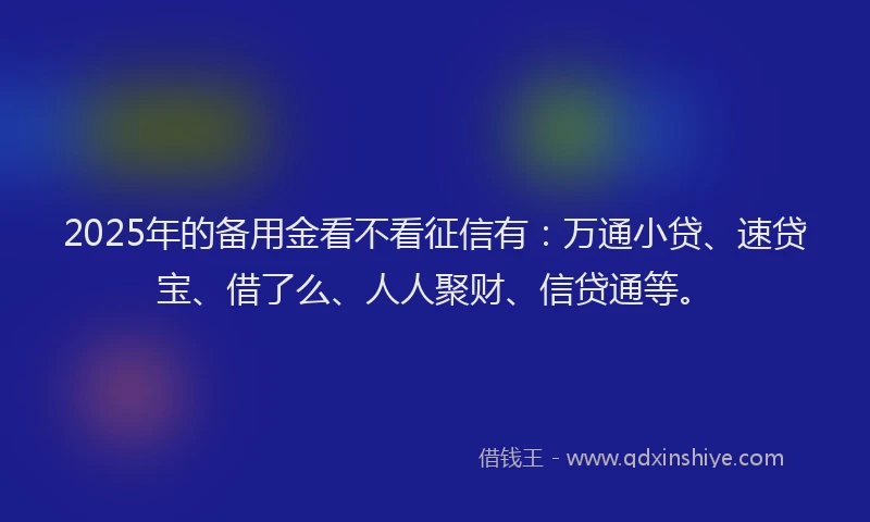 2025年的备用金看不看征信有：万通小贷、速贷宝、借了么、人人聚财、信贷通等。