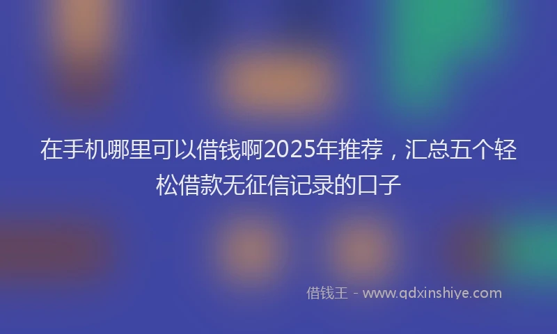 在手机哪里可以借钱啊2025年推荐，汇总五个轻松借款无征信记录的口子