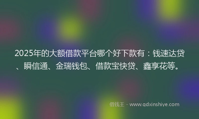 2025年的大额借款平台哪个好下款有：钱速达贷、瞬信通、金瑞钱包、借款宝快贷、鑫享花等。