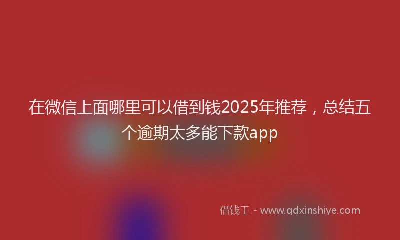 在微信上面哪里可以借到钱2025年推荐，总结五个逾期太多能下款app