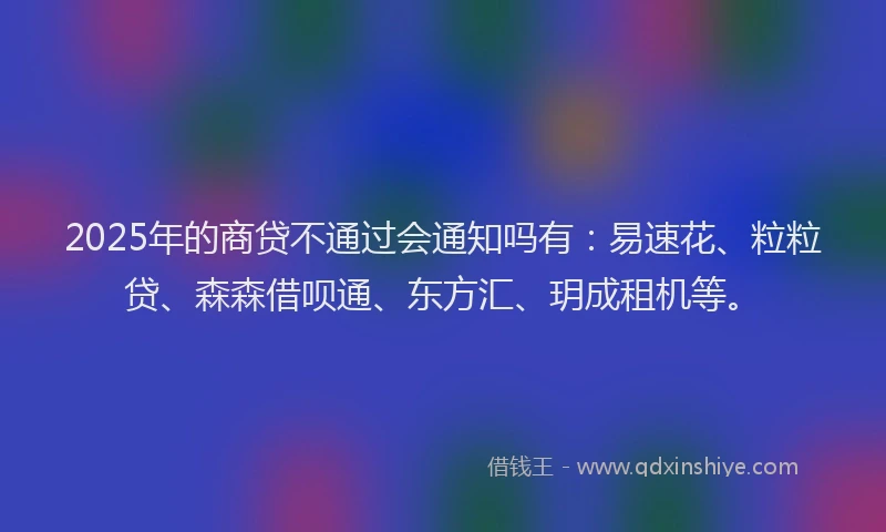 2025年的商贷不通过会通知吗有：易速花、粒粒贷、森森借呗通、东方汇、玥成租机等。