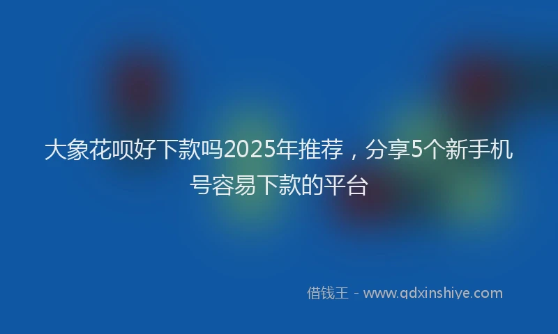 大象花呗好下款吗2025年推荐，分享5个新手机号容易下款的平台