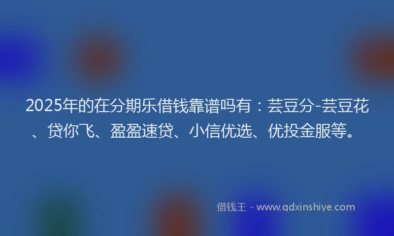 2025年的在分期乐借钱靠谱吗有：芸豆分-芸豆花、贷你飞、盈盈速贷、小信优选、优投金服等。