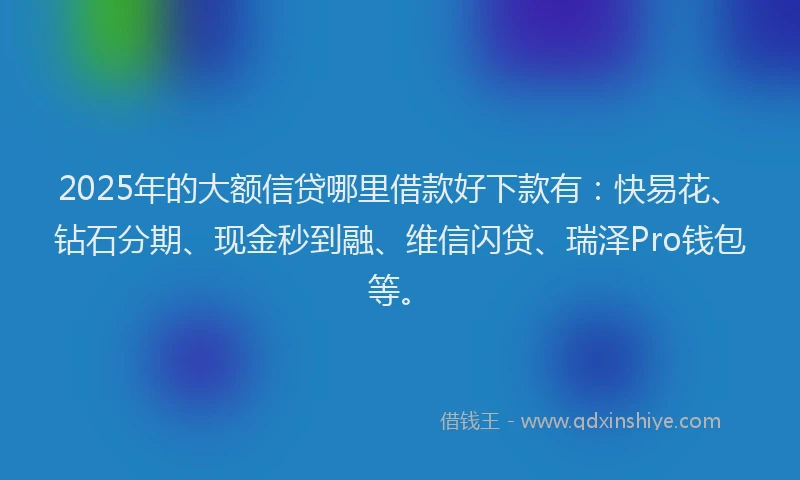 2025年的大额信贷哪里借款好下款有：快易花、钻石分期、现金秒到融、维信闪贷、瑞泽Pro钱包等。