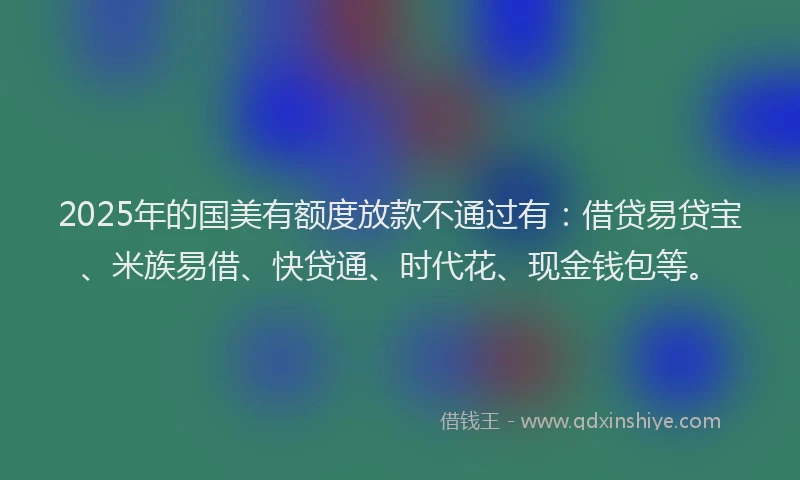 2025年的国美有额度放款不通过有：借贷易贷宝、米族易借、快贷通、时代花、现金钱包等。