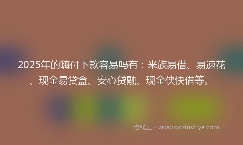 2025年的嗨付下款容易吗有：米族易借、易速花、现金易贷盒、安心贷融、现金侠快借等。