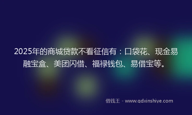 2025年的商城贷款不看征信有：口袋花、现金易融宝盒、美团闪借、福禄钱包、易借宝等。