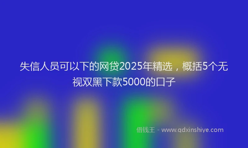 失信人员可以下的网贷2025年精选，概括5个无视双黑下款5000的口子