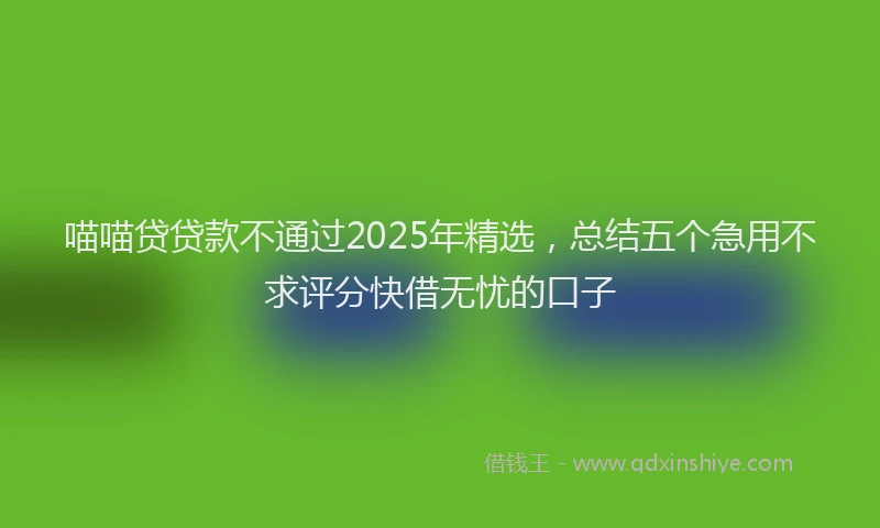 喵喵贷贷款不通过2025年精选，总结五个急用不求评分快借无忧的口子