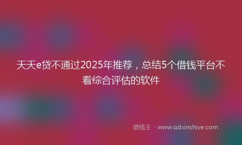 天天e贷不通过2025年推荐，总结5个借钱平台不看综合评估的软件