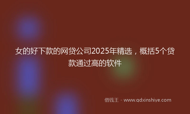 女的好下款的网贷公司2025年精选，概括5个贷款通过高的软件