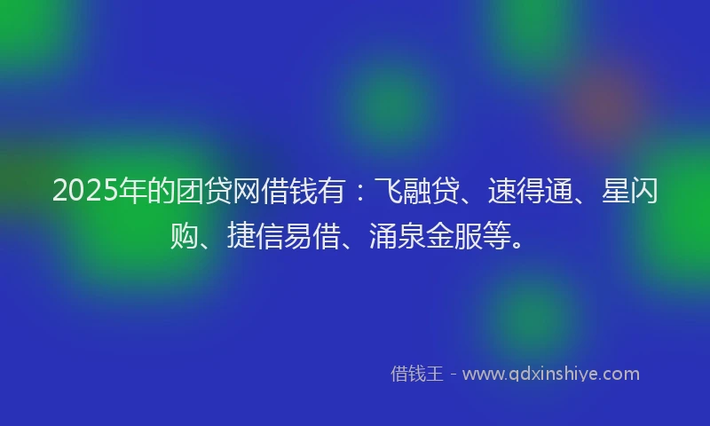 2025年的团贷网借钱有：飞融贷、速得通、星闪购、捷信易借、涌泉金服等。