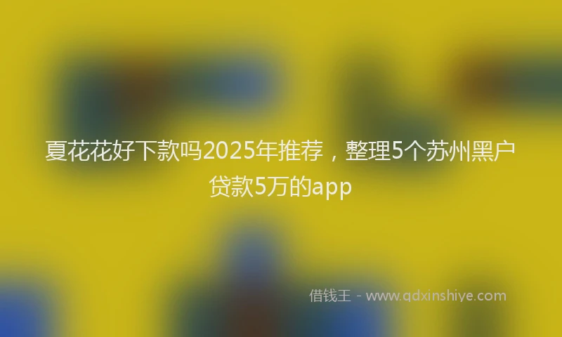 夏花花好下款吗2025年推荐，整理5个苏州黑户贷款5万的app