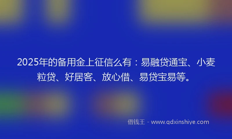 2025年的备用金上征信么有：易融贷通宝、小麦粒贷、好居客、放心借、易贷宝易等。