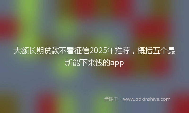 大额长期贷款不看征信2025年推荐，概括五个最新能下来钱的app