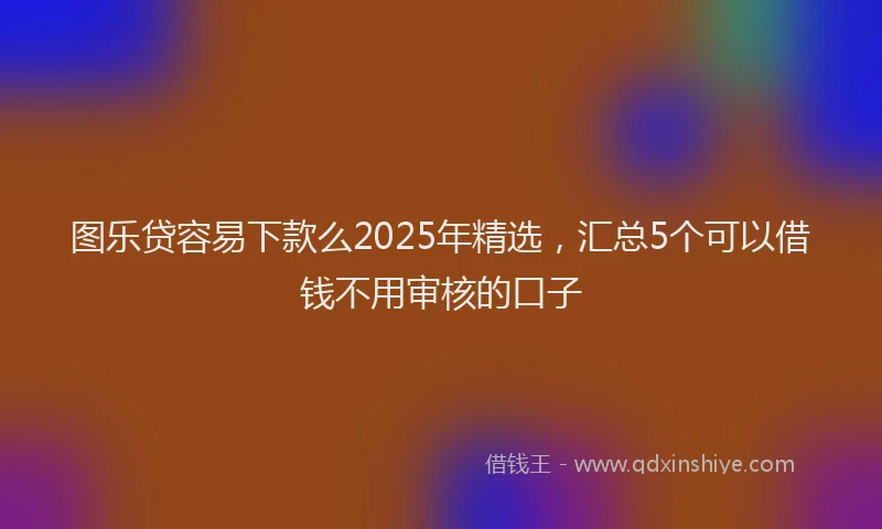 图乐贷容易下款么2025年精选，汇总5个可以借钱不用审核的口子