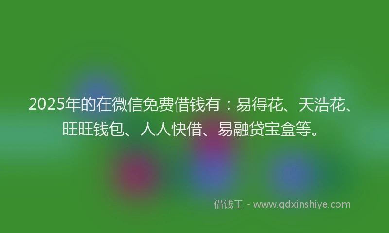2025年的在微信免费借钱有：易得花、天浩花、旺旺钱包、人人快借、易融贷宝盒等。