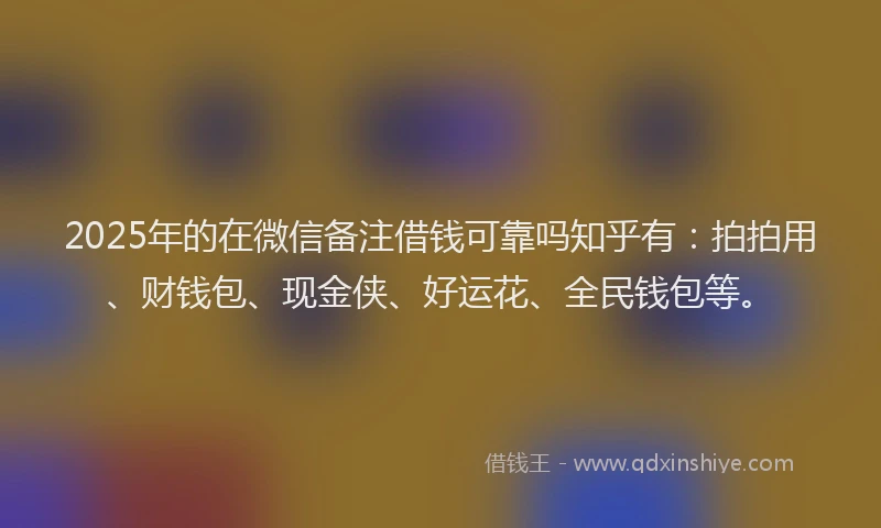 2025年的在微信备注借钱可靠吗知乎有：拍拍用、财钱包、现金侠、好运花、全民钱包等。