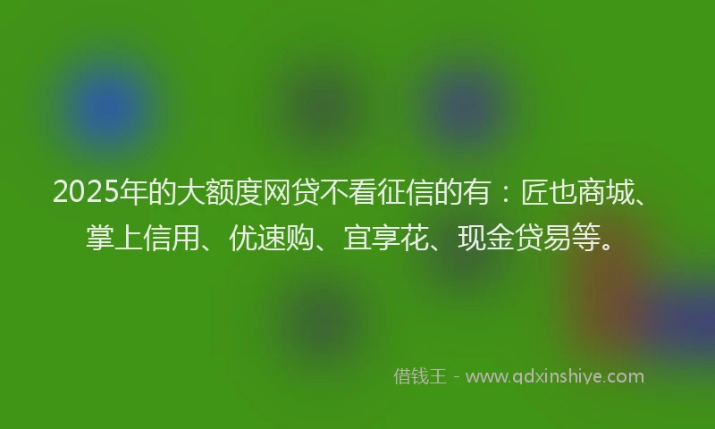 2025年的大额度网贷不看征信的有：匠也商城、掌上信用、优速购、宜享花、现金贷易等。