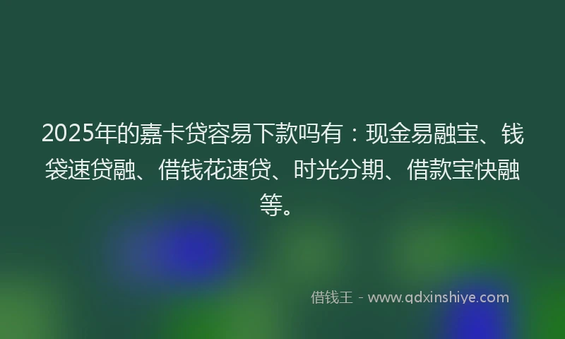 2025年的嘉卡贷容易下款吗有：现金易融宝、钱袋速贷融、借钱花速贷、时光分期、借款宝快融等。