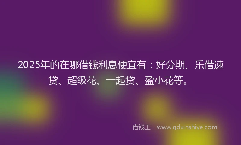 2025年的在哪借钱利息便宜有：好分期、乐借速贷、超级花、一起贷、盈小花等。