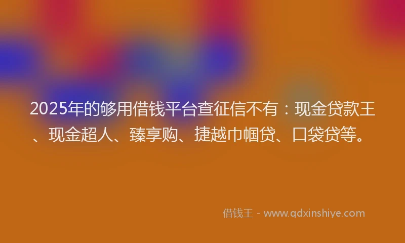 2025年的够用借钱平台查征信不有：现金贷款王、现金超人、臻享购、捷越巾帼贷、口袋贷等。