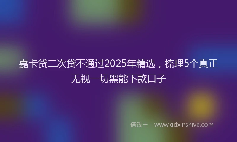 嘉卡贷二次贷不通过2025年精选，梳理5个真正无视一切黑能下款口子