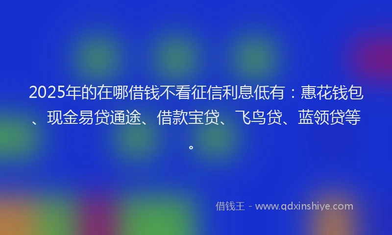 2025年的在哪借钱不看征信利息低有：惠花钱包、现金易贷通途、借款宝贷、飞鸟贷、蓝领贷等。