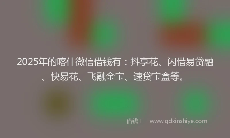 2025年的喀什微信借钱有：抖享花、闪借易贷融、快易花、飞融金宝、速贷宝盒等。