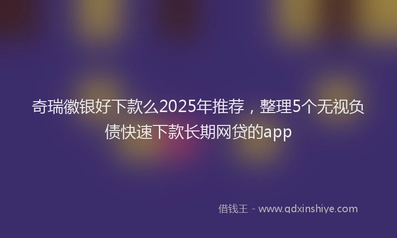 奇瑞徽银好下款么2025年推荐，整理5个无视负债快速下款长期网贷的app