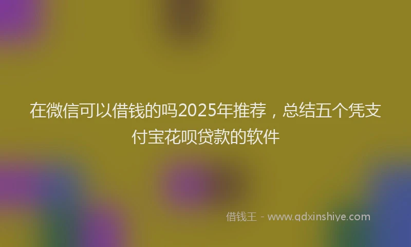 在微信可以借钱的吗2025年推荐，总结五个凭支付宝花呗贷款的软件