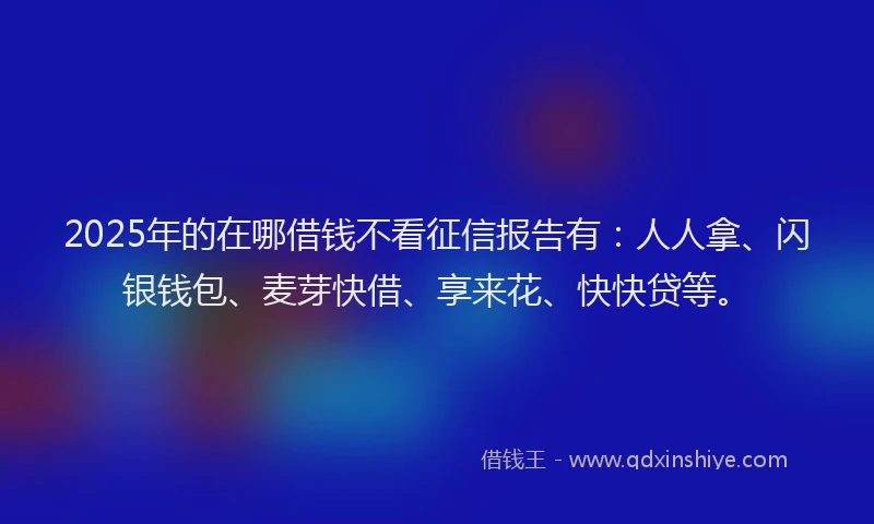 2025年的在哪借钱不看征信报告有:人人拿、闪银钱包、麦芽快借、享来花、快快贷等。