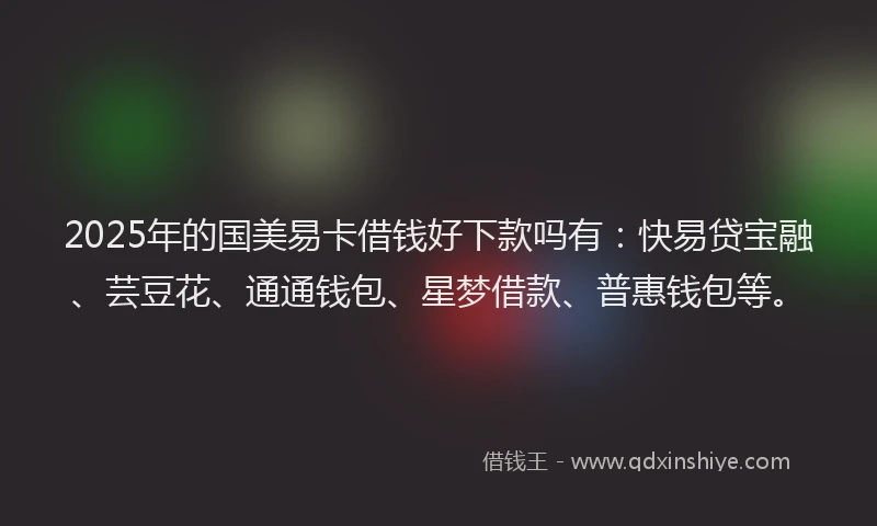 2025年的国美易卡借钱好下款吗有：快易贷宝融、芸豆花、通通钱包、星梦借款、普惠钱包等。