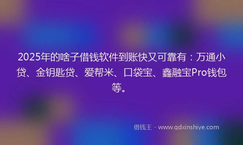 2025年的啥子借钱软件到账快又可靠有：万通小贷、金钥匙贷、爱帮米、口袋宝、鑫融宝Pro钱包等。