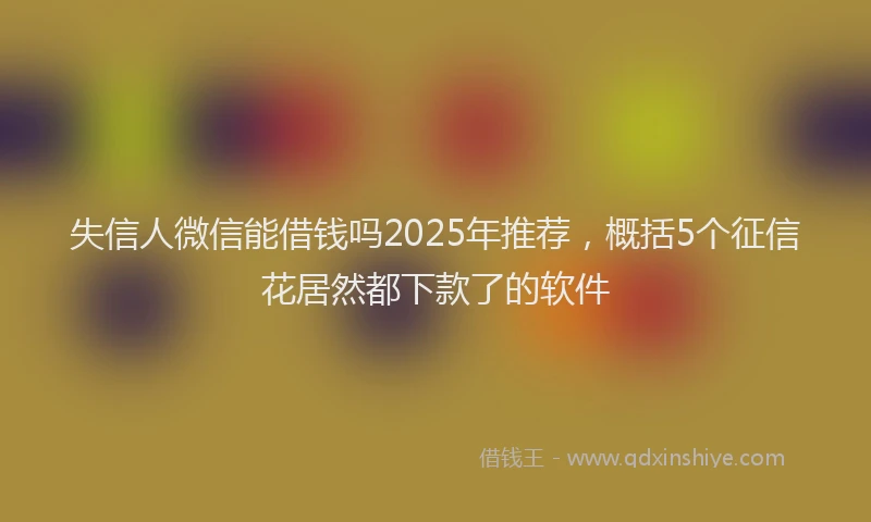 失信人微信能借钱吗2025年推荐，概括5个征信花居然都下款了的软件