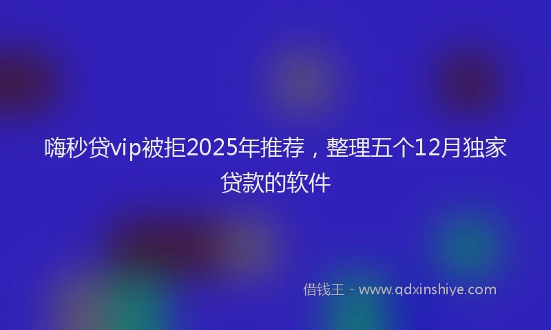 嗨秒贷vip被拒2025年推荐，整理五个12月独家贷款的软件
