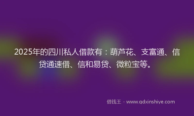 2025年的四川私人借款有：葫芦花、支富通、信贷通速借、信和易贷、微粒宝等。